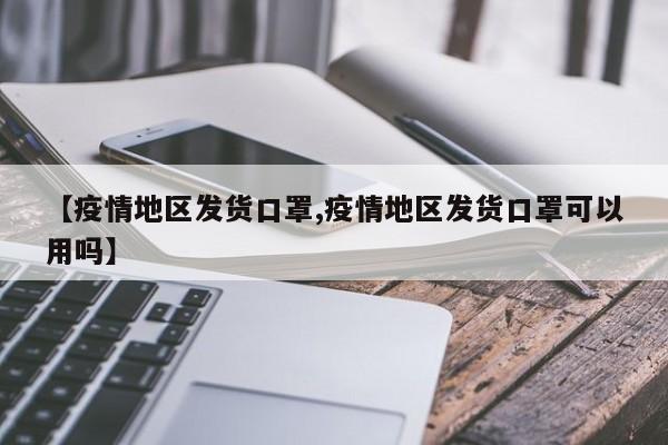 【疫情地区发货口罩,疫情地区发货口罩可以用吗】