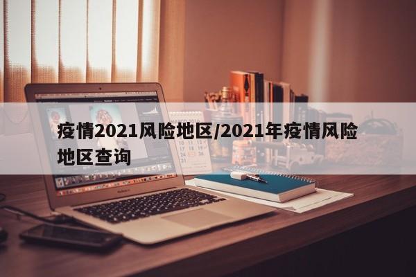 疫情2021风险地区/2021年疫情风险地区查询